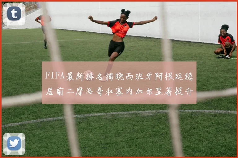 FIFA最新排名揭晓西班牙阿根廷稳居前二摩洛哥和塞内加尔显著提升