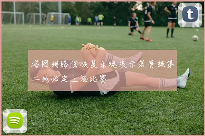 塔图姆膝伤恢复乐观表示若晋级第二轮必定上场比赛