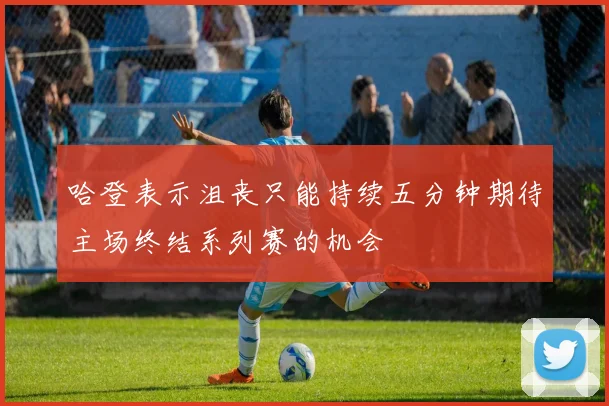 哈登表示沮丧只能持续五分钟期待主场终结系列赛的机会
