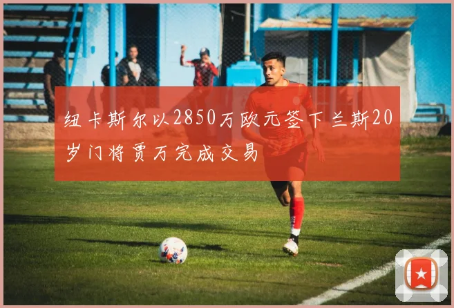纽卡斯尔以2850万欧元签下兰斯20岁门将贾万完成交易