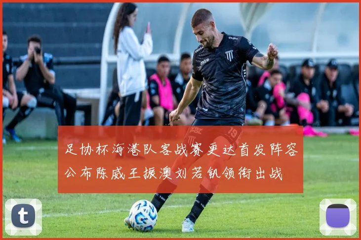 足协杯海港队客战赛更达首发阵容公布陈威王振澳刘若钒领衔出战