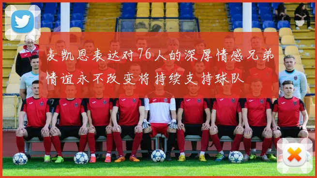 麦凯恩表达对76人的深厚情感兄弟情谊永不改变将持续支持球队