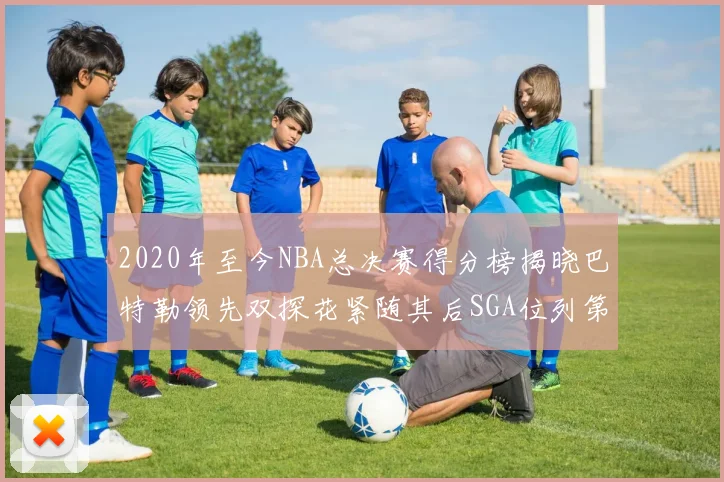 2020年至今NBA总决赛得分榜揭晓巴特勒领先双探花紧随其后SGA位列第四