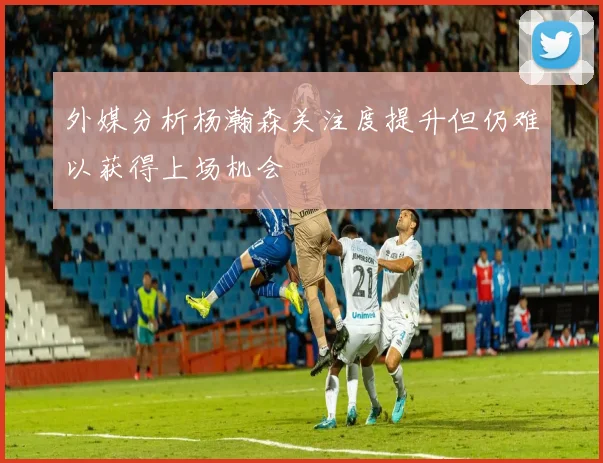 外媒分析杨瀚森关注度提升但仍难以获得上场机会