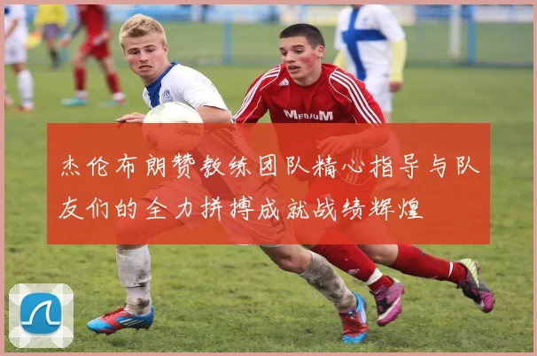 杰伦布朗赞教练团队精心指导与队友们的全力拼搏成就战绩辉煌