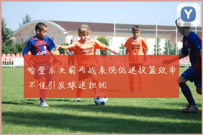 哈登东决前两战表现低迷投篮效率不佳引发球迷担忧